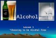 Alcohol Lesson 1 “Choosing to be Alcohol Free”. Facts About Alcohol It is a Depressant that is made synthetically or by natural fermentation that contains