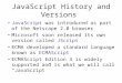 JavaScript History and Versions JavaScript was introduced as part of the Netscape 2.0 browser Microsoft soon released its own version called JScript ECMA