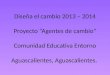 Diseña el cambio 2013 – 2014 Proyecto “Agentes de cambio” Comunidad Educativa Entorno Aguascalientes, Aguascalientes