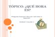 T ÓPICO : ¿Q UÉ HORA ES ? Pregunta Esencial: How do I tell time in Spanish? Unidad 2 Lección 1