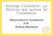 Diálogo Ciudadano: La Policía que quiere la Ciudadanía Observatorio Ciudadano a la Policía Nacional
