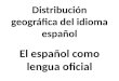 Distribución geográfica del idioma español El español como lengua oficial