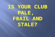 IS YOUR CLUB PALE,  FRAIL AND STALE?