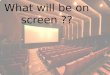 What will  be on  screen  ??