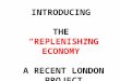 INTRODUCING  THE  “REPLENISHING ECONOMY” A RECENT LONDON PROJECT