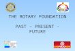 THE ROTARY FOUNDATION PAST – PRESENT - FUTURE