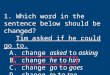 1. Which word in the sentence below should be changed? Tim asked if he could go to. A. change asked to asking B. change he to him C. change go to goes