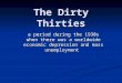 The Dirty Thirties a period during the 1930s when there was a worldwide economic depression and mass unemployment
