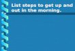List steps to get up and out in the morning.. List what you do to get ready for bed at night