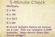 5-Minute Check Multiply. 2 x 44 4 x 39 3 x $21 5 x 89 A truck weighs twice as heavy as a car. The car weighs 3,000 pounds. How much does the truck weigh?