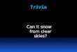 Trivia Can it snow from clear skies?. Trivia Answer: Yes. Ice crystals sometimes fall from clear skies when temperatures are in the single digits or colder