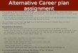 Alternative Career plan assignment The purpose of this assignment is to get you thinking of an alternative career plan, if for whatever reason your current