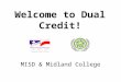 Welcome to Dual Credit! MISD & Midland College. What is dual credit? Dual Credit is college courses taken by a high school student for which the student