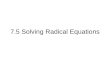 7.5 Solving Radical Equations. What is a Radical Equation? A Radical Equation is an equation that has a variable in a radicand or has a variable with