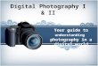 Digital Photography I & II Your guide to understanding photography in a digital world