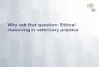 Why ask that question: Ethical reasoning in veterinary ... · reasoning 2. Use case examples to apply those ... How to learn this skill as a veterinary ... • Clinical ethics case