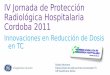 IV Jornada de Protección Radiológica Hospitalaria Cordoba 2011 · IV Jornada de Protección Radiológica Hospitalaria Cordoba 2011 Innovaciones en Reducción de Dosis en TC Rafael