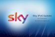 Sky IPv6 Update · • 92% IPv6 target for H1CY2016 – Will improve with time, but will exceed 5m subscribers – More than 1.5Tbps IPv6 traffic delivered to subscribers • 3% CPE