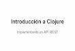 Implementando un API RESTfiles.meetup.com/12646812/introduccion-a-clojure.pdf · Introducción a Clojure Implementando un API REST. Agenda 1. ¿Qué es Clojure? 2. Conceptos básicos