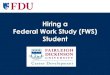 Hiring a Federal Work Study (FWS) Student · What is Federal Work Study (FWS)? • FWS is a component of the student’s financial aid package that he/she is expected to earn through