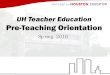 UH Teacher Education Pre-Teaching Orientation€¦ · • 8-12/All Level/Masters Cert. (EDUC 3301, CUIN 6301 ) – Monday, Thursday, or Friday in the field. Field Experiences •