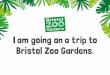 I am going on a trip to Bristol Zoo Gardens. · I am going on a trip to Bristol Zoo Gardens. At the Zoo I will see animals, gardens, people and buildings. When I arrive at the Zoo